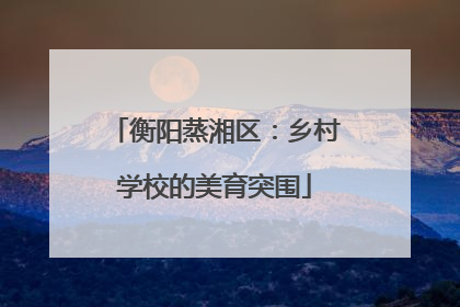 衡阳蒸湘区：乡村学校的美育突围
