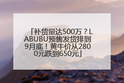补货量达500万？LABUBU预售发货排到9月底！黄牛价从2800元跌到650元