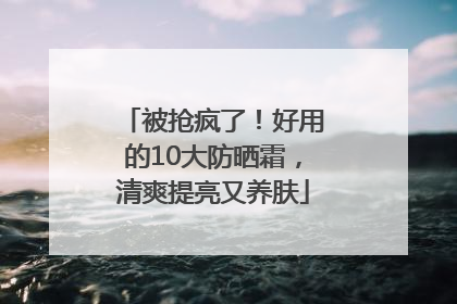 被抢疯了！好用的10大防晒霜，清爽提亮又养肤