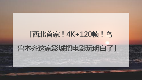 西北首家！4K+120帧！乌鲁木齐这家影城把电影玩明白了
