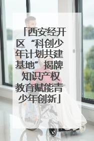 西安经开区“科创少年计划共建基地”揭牌 知识产权教育赋能青少年创新