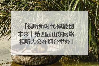 视听新时代·赋能创未来｜第四届山东网络视听大会在烟台举办