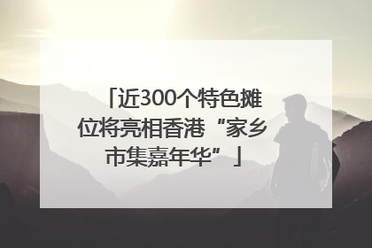近300个特色摊位将亮相香港“家乡市集嘉年华”