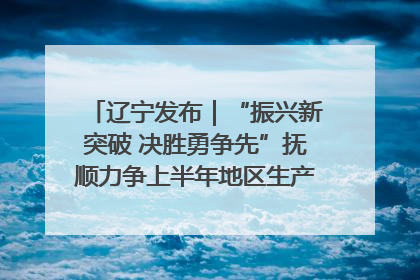 辽宁发布｜“振兴新突破 决胜勇争先”抚顺力争上半年地区生产总值增长7%左右