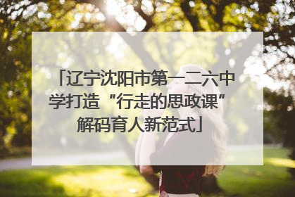 辽宁沈阳市第一二六中学打造“行走的思政课” 解码育人新范式