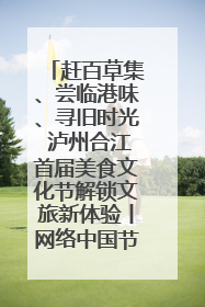 赶百草集、尝临港味、寻旧时光 泸州合江首届美食文化节解锁文旅新体验丨网络中国节·端午