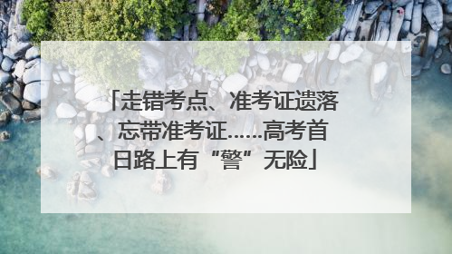 走错考点、准考证遗落、忘带准考证……高考首日路上有“警”无险