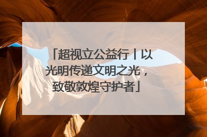 超视立公益行丨以光明传递文明之光，致敬敦煌守护者
