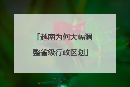 越南为何大幅调整省级行政区划