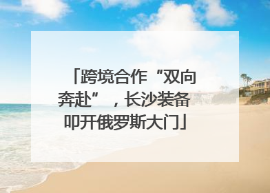 跨境合作“双向奔赴”，长沙装备叩开俄罗斯大门