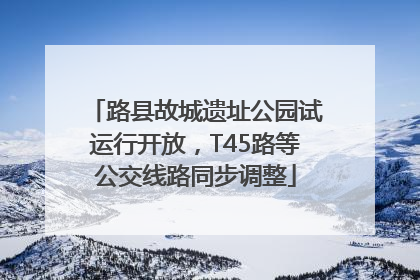 路县故城遗址公园试运行开放，T45路等公交线路同步调整