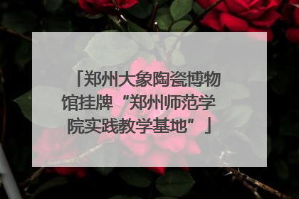 郑州大象陶瓷博物馆挂牌“郑州师范学院实践教学基地”