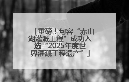 重磅！句容“赤山湖灌溉工程”成功入选“2025年度世界灌溉工程遗产”