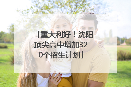 重大利好！沈阳顶尖高中增加320个招生计划