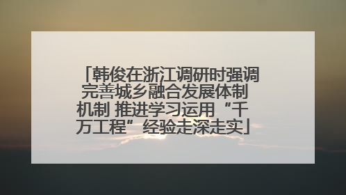 韩俊在浙江调研时强调 完善城乡融合发展体制机制 推进学习运用“千万工程”经验走深走实