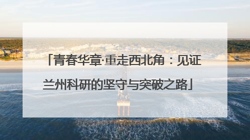 青春华章·重走西北角：见证兰州科研的坚守与突破之路