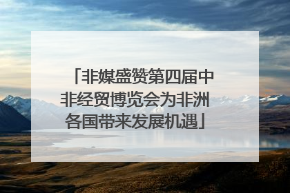 非媒盛赞第四届中非经贸博览会为非洲各国带来发展机遇