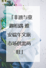 非遗与童趣相遇 雅安端午文旅市场供需两旺