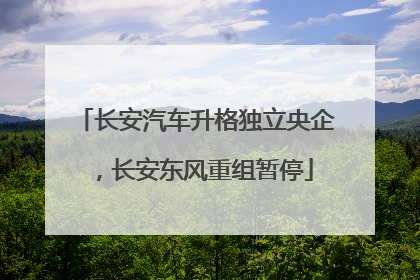 长安汽车升格独立央企，长安东风重组暂停