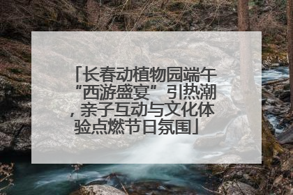 长春动植物园端午“西游盛宴”引热潮，亲子互动与文化体验点燃节日氛围