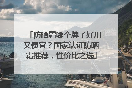 防晒霜哪个牌子好用又便宜?国家认证防晒霜推荐,性价比之选