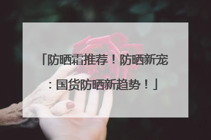 防晒霜推荐！防晒新宠：国货防晒新趋势！