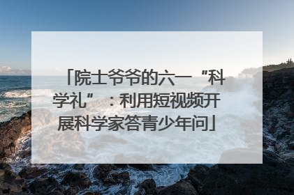 院士爷爷的六一“科学礼”：利用短视频开展科学家答青少年问