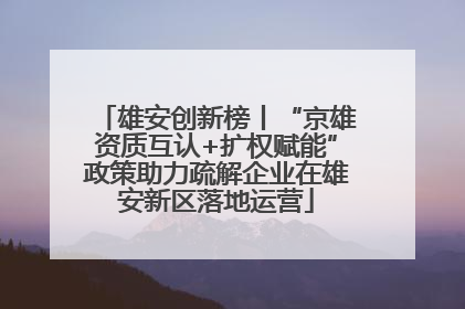 雄安创新榜丨“京雄资质互认+扩权赋能”政策助力疏解企业在雄安新区落地运营