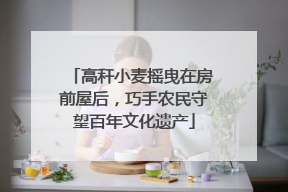 高秆小麦摇曳在房前屋后，巧手农民守望百年文化遗产