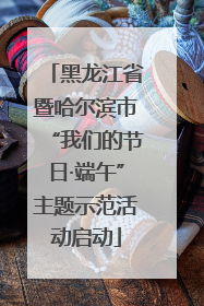黑龙江省暨哈尔滨市“我们的节日·端午”主题示范活动启动