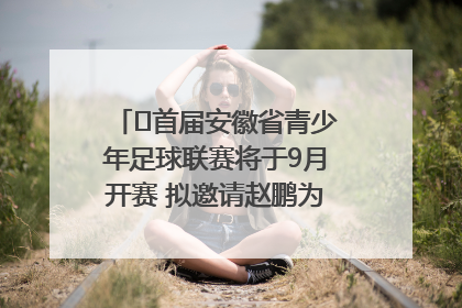 ﻿首届安徽省青少年足球联赛将于9月开赛 拟邀请赵鹏为先导赛开球