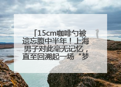 15cm咖啡勺被遗忘腹中半年！上海男子对此毫无记忆，直至回溯起一场“梦境”般的经历