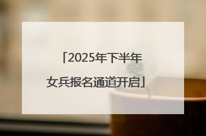 2025年下半年女兵报名通道开启