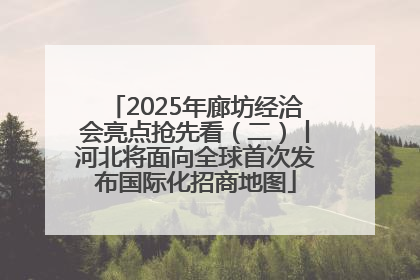 2025年廊坊经洽会亮点抢先看（二）丨河北将面向全球首次发布国际化招商地图