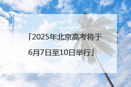 2025年北京高考将于6月7日至10日举行