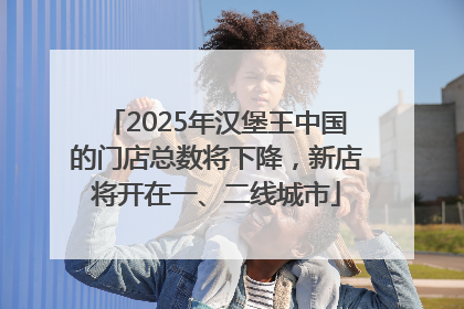 2025年汉堡王中国的门店总数将下降，新店将开在一、二线城市