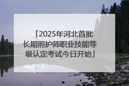 2025年河北首批长期照护师职业技能等级认定考试今日开始