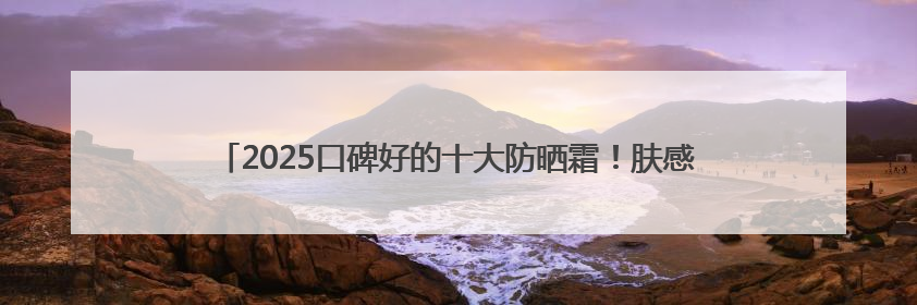 2025口碑好的十大防晒霜！肤感和实力并存防晒霜推荐，值得一试