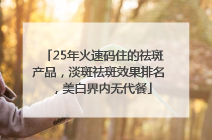 25年火速码住的祛斑产品，淡斑祛斑效果排名，美白界内无代餐