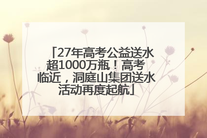 27年高考公益送水超1000万瓶！高考临近，洞庭山集团送水活动再度起航