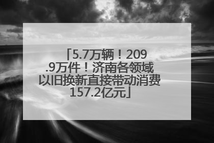 5.7万辆！209.9万件！济南各领域以旧换新直接带动消费157.2亿元