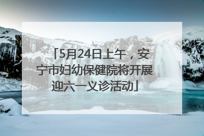 5月24日上午，安宁市妇幼保健院将开展迎六一义诊活动