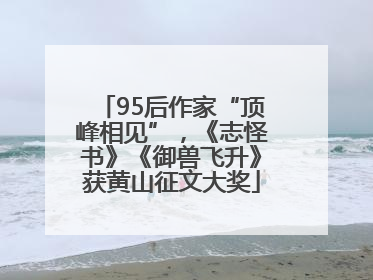 95后作家“顶峰相见”，《志怪书》《御兽飞升》获黄山征文大奖