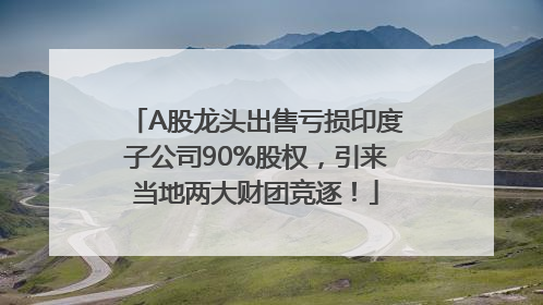 A股龙头出售亏损印度子公司90%股权，引来当地两大财团竞逐！